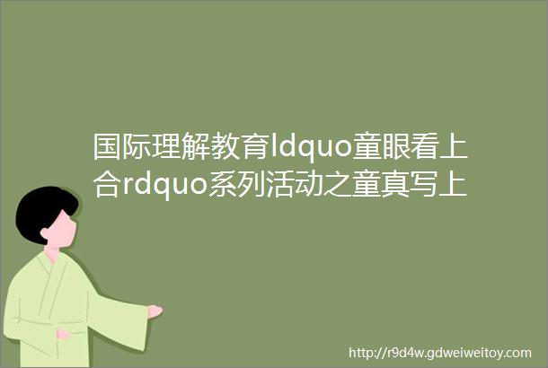 国际理解教育ldquo童眼看上合rdquo系列活动之童真写上合